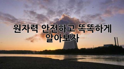 원자력, 안전하고 똑똑하게 알아보자!